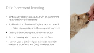 Reinforcement learning

•  Continuously optimizes interaction with an environment
based on reward-based learning
•  Goal is selection of action with highest expected reward
•  Takes (discounted) expected future rewards into account
•  Labeling of examples replaced by reward function
•  Can continuously learn à data set can be infinite
•  Typically used to solve complex tasks in (increasingly)
complex environments with (very) limited feedback
 