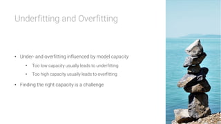 Underfitting and Overfitting



•  Under- and overfitting influenced by model capacity
•  Too low capacity usually leads to underfitting
•  Too high capacity usually leads to overfitting
•  Finding the right capacity is a challenge
 