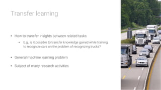 Transfer learning


•  How to transfer insights between related tasks
•  E.g., is it possible to transfer knowledge gained while training
to recognize cars on the problem of recognizing trucks?
•  General machine learning problem
•  Subject of many research activities
 