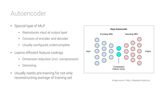 Autoencoder
•  Special type of MLP
•  Reproduces input at output layer
•  Consists of encoder and decoder
•  Usually configured undercomplete
•  Learns efficient feature codings
•  Dimension reduction (incl. compression)
•  Denoising
•  Usually needs pre-training for not only
reconstructing average of training set
Image source: https://deeplearning4j.org
 