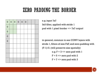 e.g. input 7x7
3x3 filter, applied with stride 1
pad with 1 pixel border => 7x7 output!
in general, common to see CONV layers with
stride 1, filters of size FxF, and zero-padding with
(F-1)/2. (will preserve size spatially)
e.g. F = 3 => zero pad with 1
F = 5 => zero pad with 2
F = 7 => zero pad with 3
27
 