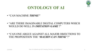 ONTOLOGY OF AI
• “CAN MACHINE THINK?”
• “ARE THERE IMAGINABLE DIGITAL COMPUTERS WHICH
WOULD DO WELL IN IMITATION GAME ?”
• “CAN ONE ARGUE AGAINST ALL MAJOR OBJECTIONS TO
THE PROPOSITION THE ‘MACHIN CAN THINK’ ?”
12/3/2018 2https://en.wikipedia.org/wiki/Computing_Machinery_and_Intelligence/
 