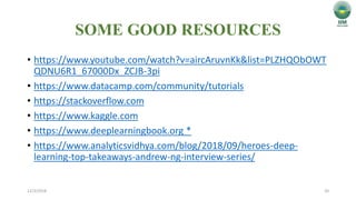SOME GOOD RESOURCES
• https://www.youtube.com/watch?v=aircAruvnKk&list=PLZHQObOWT
QDNU6R1_67000Dx_ZCJB-3pi
• https://www.datacamp.com/community/tutorials
• https://stackoverflow.com
• https://www.kaggle.com
• https://www.deeplearningbook.org *
• https://www.analyticsvidhya.com/blog/2018/09/heroes-deep-
learning-top-takeaways-andrew-ng-interview-series/
12/3/2018 20
 