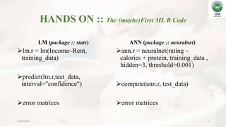 HANDS ON :: The (maybe)First ML R Code
LM (package :: stats)
lm.r = lm(Income~Rent,
training_data)
predict(lm.r,test_data,
interval="confidence")
error matrices
ANN (package :: neuralnet)
ann.r = neuralnet(rating ~
calories + protein, training_data ,
hidden=3, threshold=0.001)
compute(ann.r, test_data)
error matrices
12/3/2018 7
 