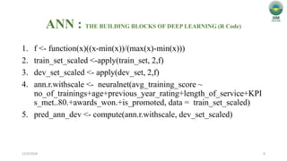 ANN : THE BUILDING BLOCKS OF DEEP LEARNING (R Code)
1. f <- function(x)((x-min(x))/(max(x)-min(x)))
2. train_set_scaled <-apply(train_set, 2,f)
3. dev_set_scaled <- apply(dev_set, 2,f)
4. ann.r.withscale <- neuralnet(avg_training_score ~
no_of_trainings+age+previous_year_rating+length_of_service+KPI
s_met..80.+awards_won.+is_promoted, data = train_set_scaled)
5. pred_ann_dev <- compute(ann.r.withscale, dev_set_scaled)
12/3/2018 8
 