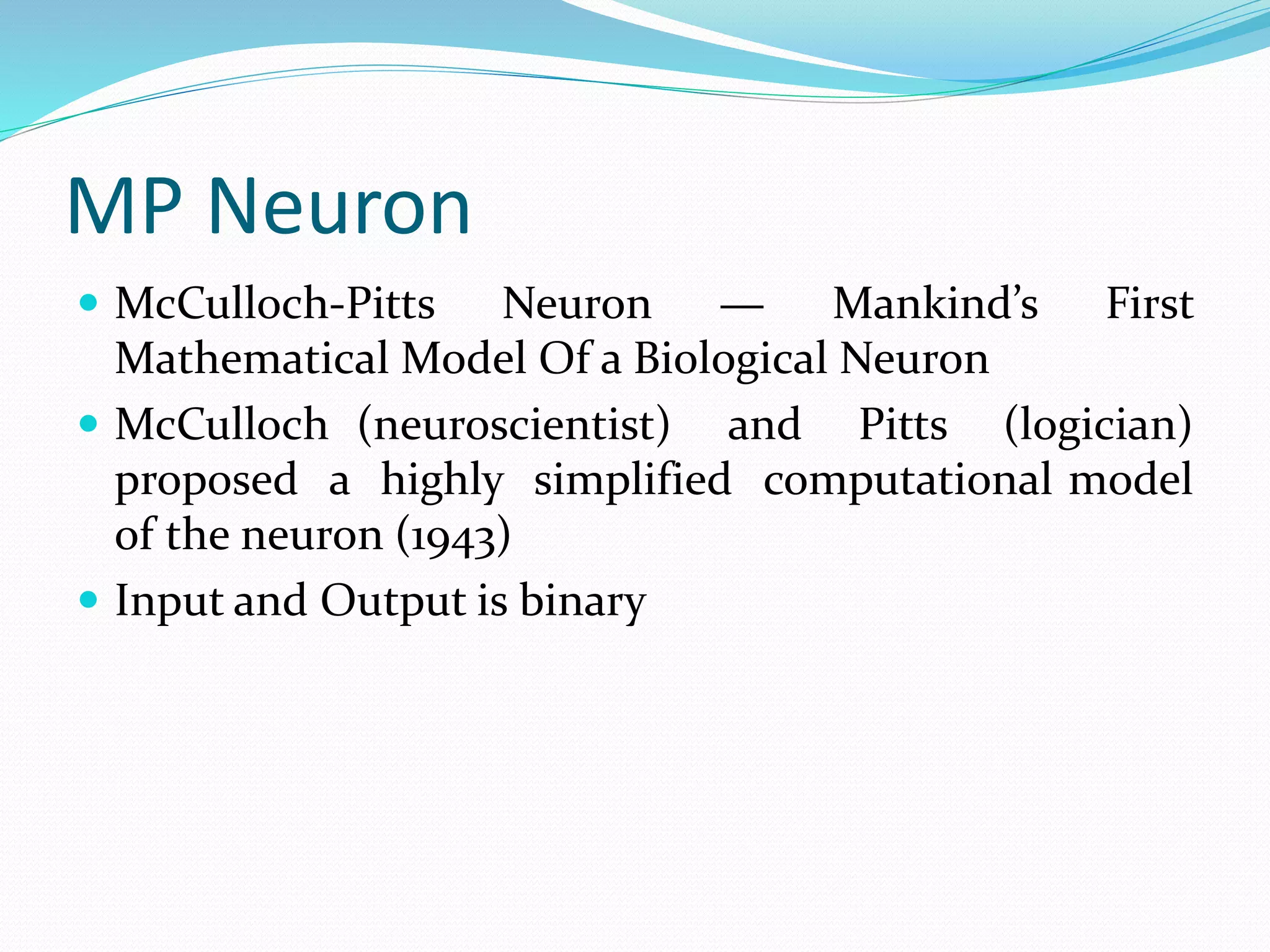 MP Neuron
 McCulloch-Pitts Neuron — Mankind’s First
Mathematical Model Of a Biological Neuron
 McCulloch (neuroscientist) and Pitts (logician)
proposed a highly simplified computational model
of the neuron (1943)
 Input and Output is binary
 