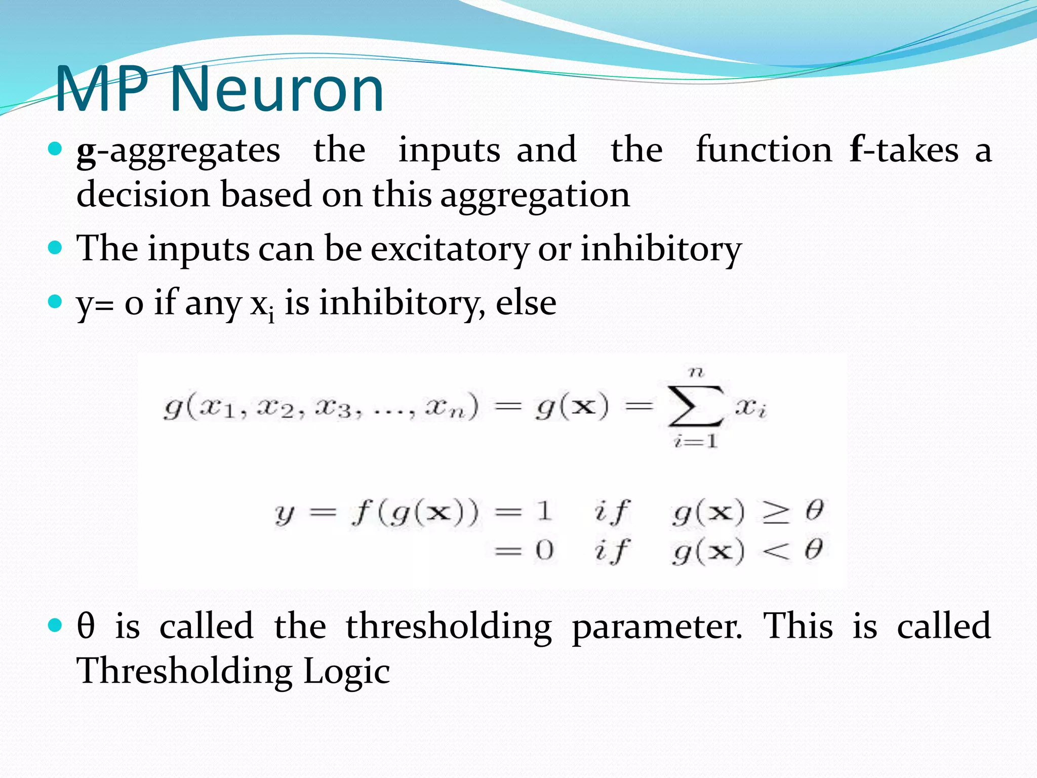 MP Neuron
 g-aggregates the inputs and the function f-takes a
decision based on this aggregation
 The inputs can be excitatory or inhibitory
 y= 0 if any xi is inhibitory, else
 θ is called the thresholding parameter. This is called
Thresholding Logic
 