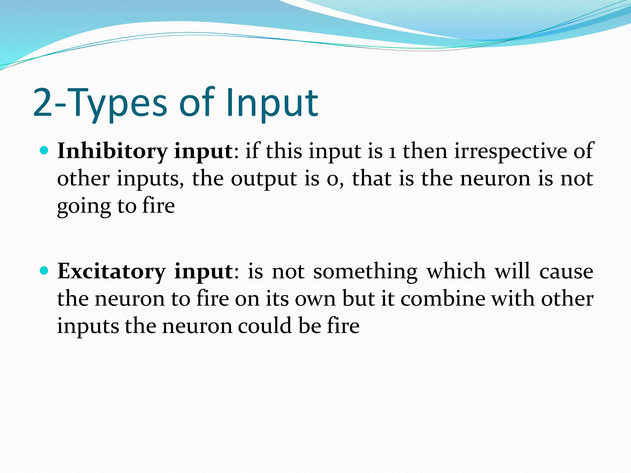 2-Types of Input
 Inhibitory input: if this input is 1 then irrespective of
other inputs, the output is 0, that is the neuron is not
going to fire
 Excitatory input: is not something which will cause
the neuron to fire on its own but it combine with other
inputs the neuron could be fire
 