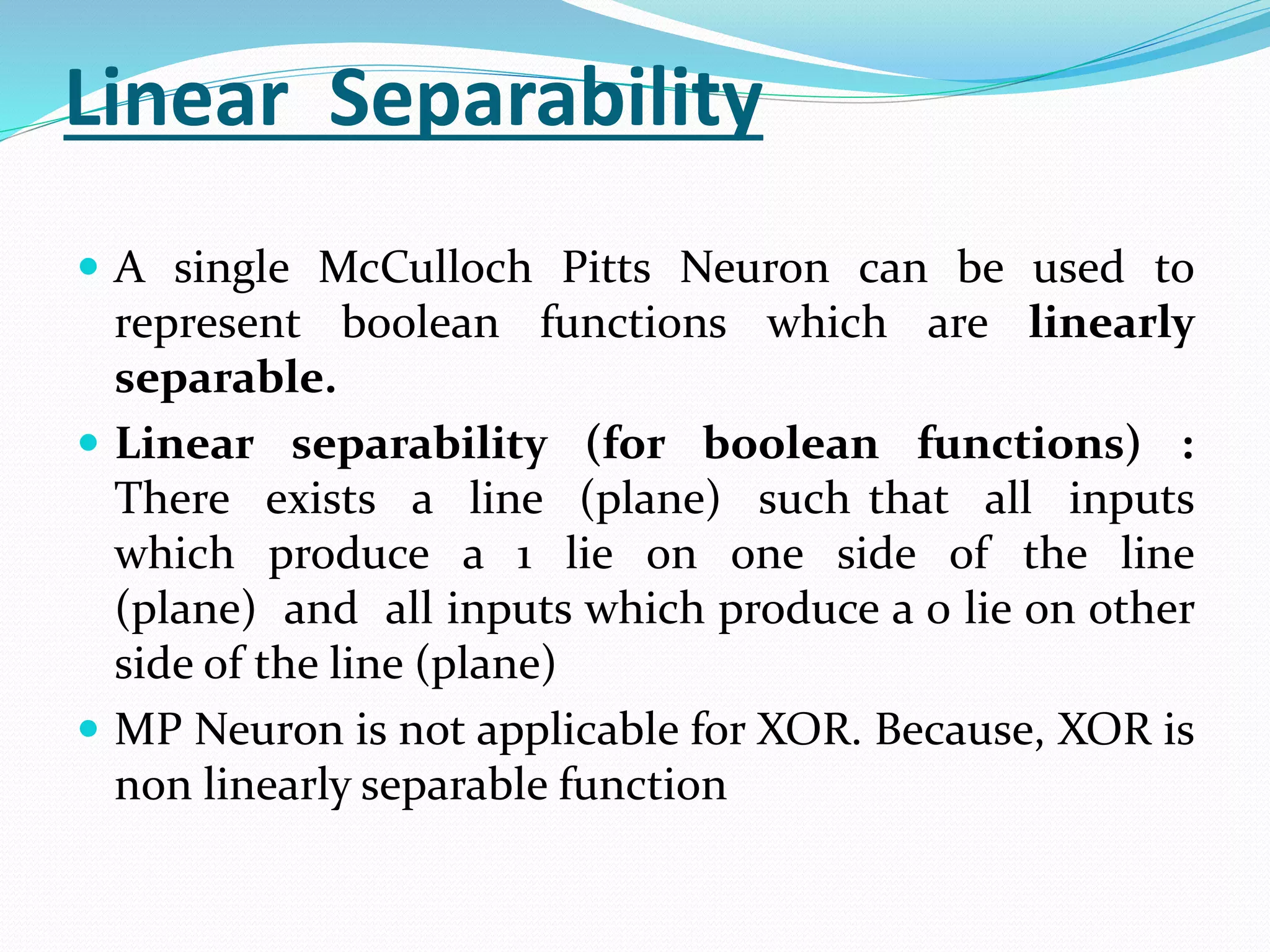 Linear Separability
 A single McCulloch Pitts Neuron can be used to
represent boolean functions which are linearly
separable.
 Linear separability (for boolean functions) :
There exists a line (plane) such that all inputs
which produce a 1 lie on one side of the line
(plane) and all inputs which produce a 0 lie on other
side of the line (plane)
 MP Neuron is not applicable for XOR. Because, XOR is
non linearly separable function
 
