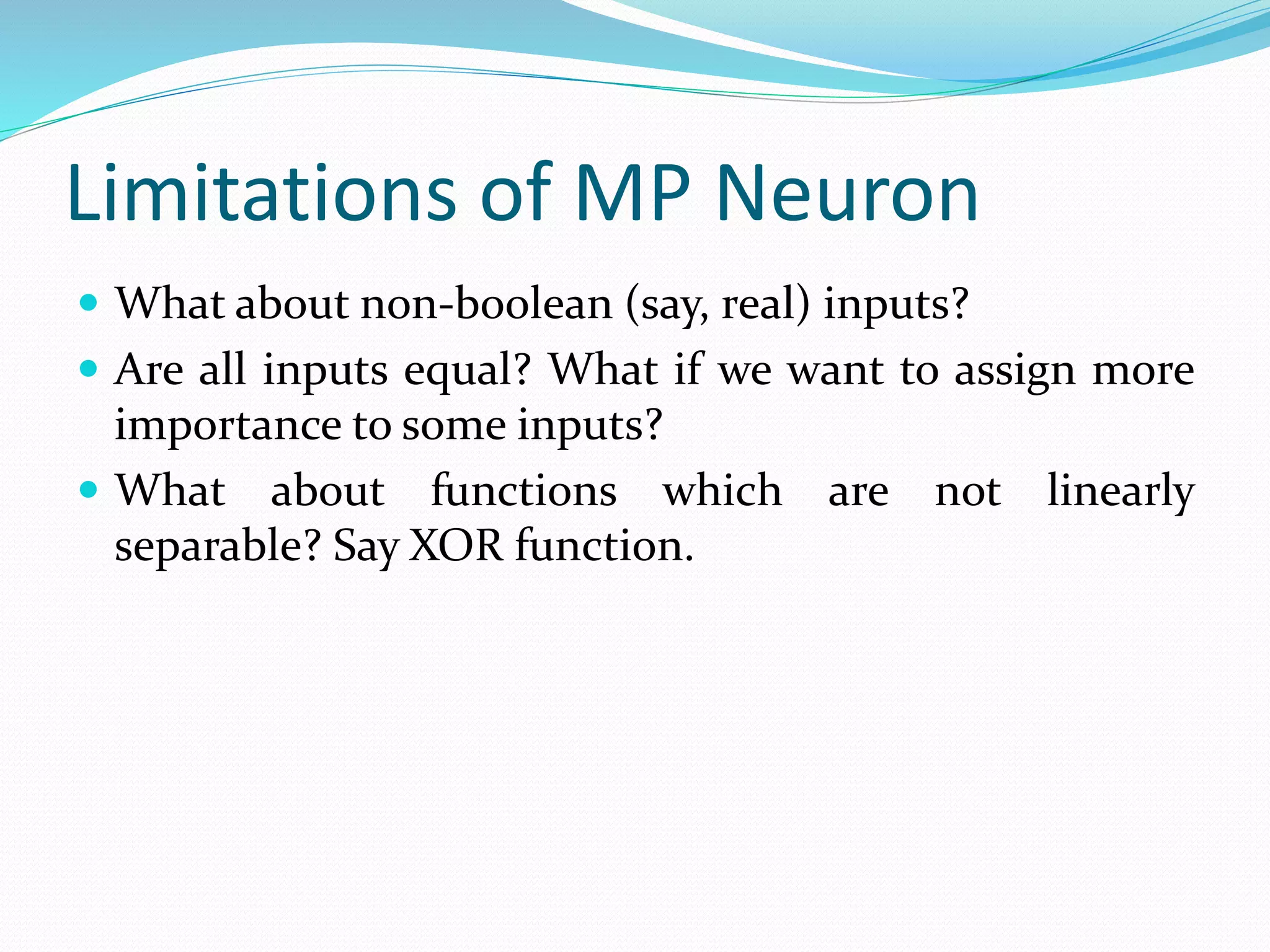 Limitations of MP Neuron
 What about non-boolean (say, real) inputs?
 Are all inputs equal? What if we want to assign more
importance to some inputs?
 What about functions which are not linearly
separable? Say XOR function.
 
