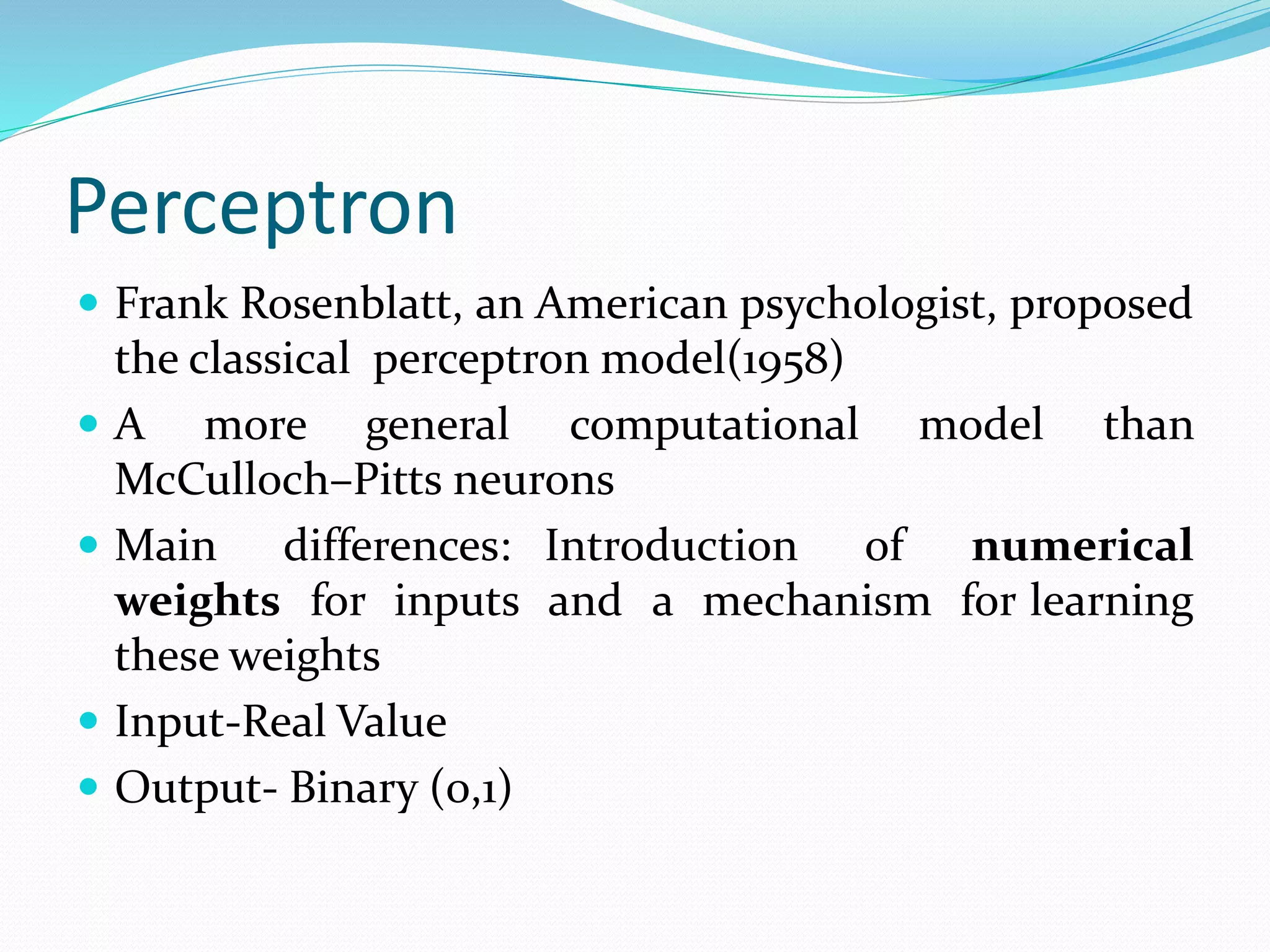 Perceptron
 Frank Rosenblatt, an American psychologist, proposed
the classical perceptron model(1958)
 A more general computational model than
McCulloch–Pitts neurons
 Main differences: Introduction of numerical
weights for inputs and a mechanism for learning
these weights
 Input-Real Value
 Output- Binary (0,1)
 