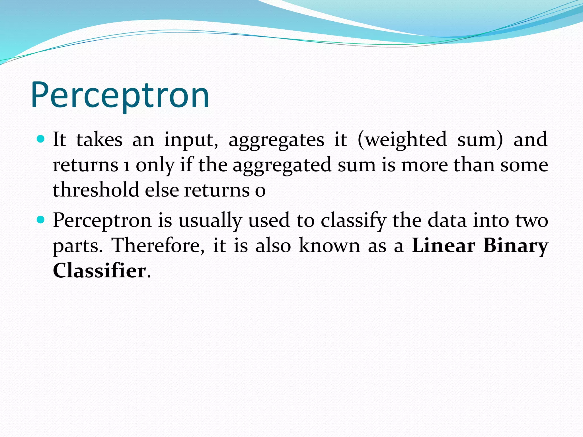Perceptron
 It takes an input, aggregates it (weighted sum) and
returns 1 only if the aggregated sum is more than some
threshold else returns 0
 Perceptron is usually used to classify the data into two
parts. Therefore, it is also known as a Linear Binary
Classifier.
 