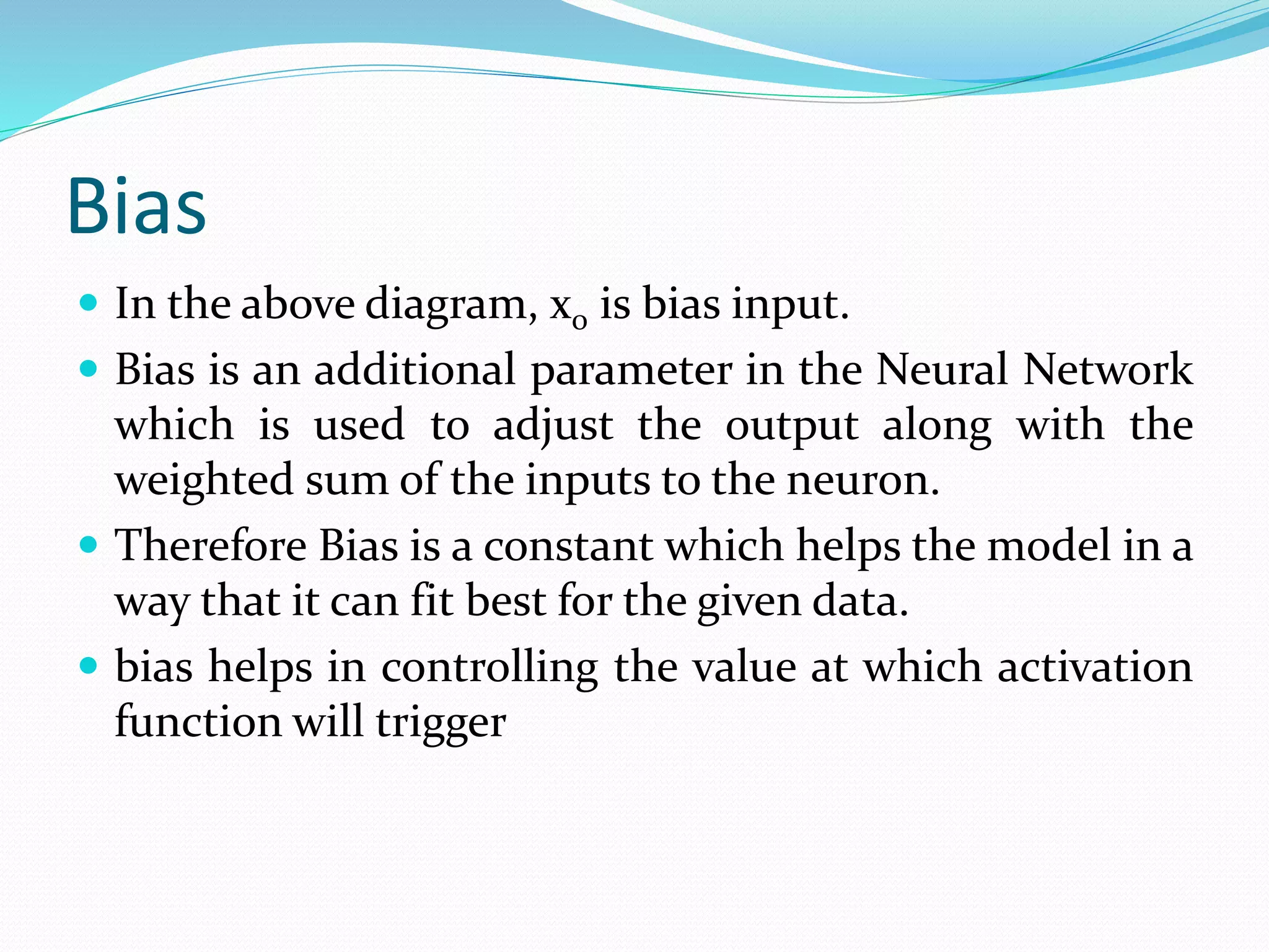 Bias
 In the above diagram, x0 is bias input.
 Bias is an additional parameter in the Neural Network
which is used to adjust the output along with the
weighted sum of the inputs to the neuron.
 Therefore Bias is a constant which helps the model in a
way that it can fit best for the given data.
 bias helps in controlling the value at which activation
function will trigger
 