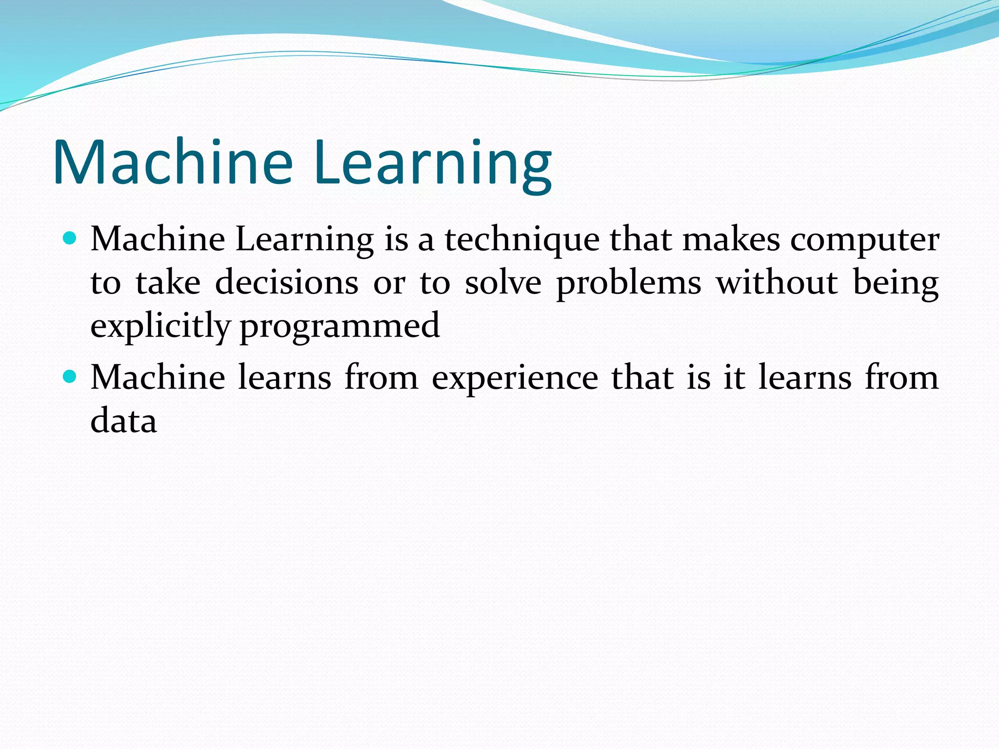 Machine Learning
 Machine Learning is a technique that makes computer
to take decisions or to solve problems without being
explicitly programmed
 Machine learns from experience that is it learns from
data
 