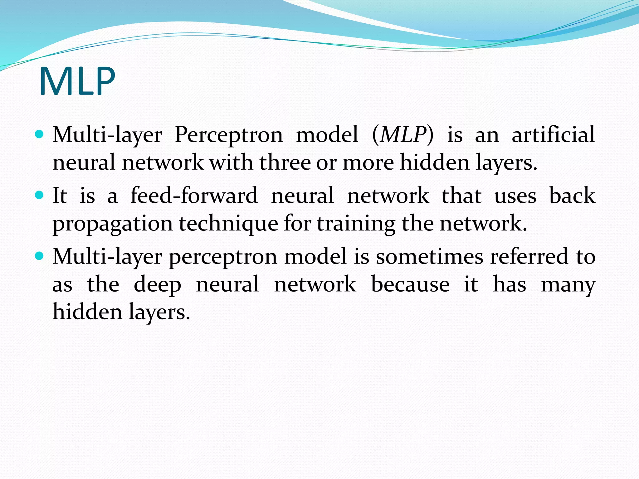 MLP
 Multi-layer Perceptron model (MLP) is an artificial
neural network with three or more hidden layers.
 It is a feed-forward neural network that uses back
propagation technique for training the network.
 Multi-layer perceptron model is sometimes referred to
as the deep neural network because it has many
hidden layers.
 