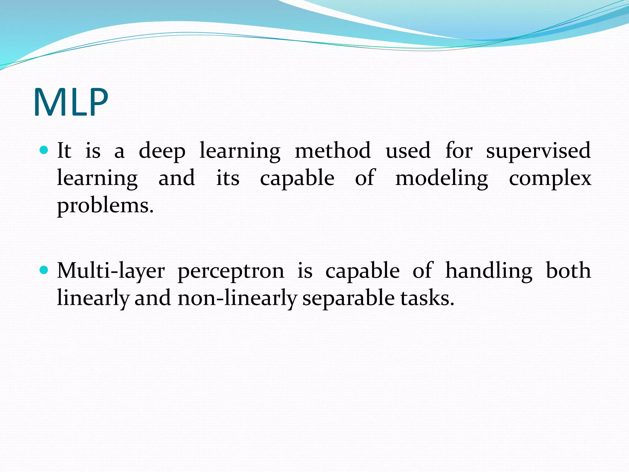MLP
 It is a deep learning method used for supervised
learning and its capable of modeling complex
problems.
 Multi-layer perceptron is capable of handling both
linearly and non-linearly separable tasks.
 