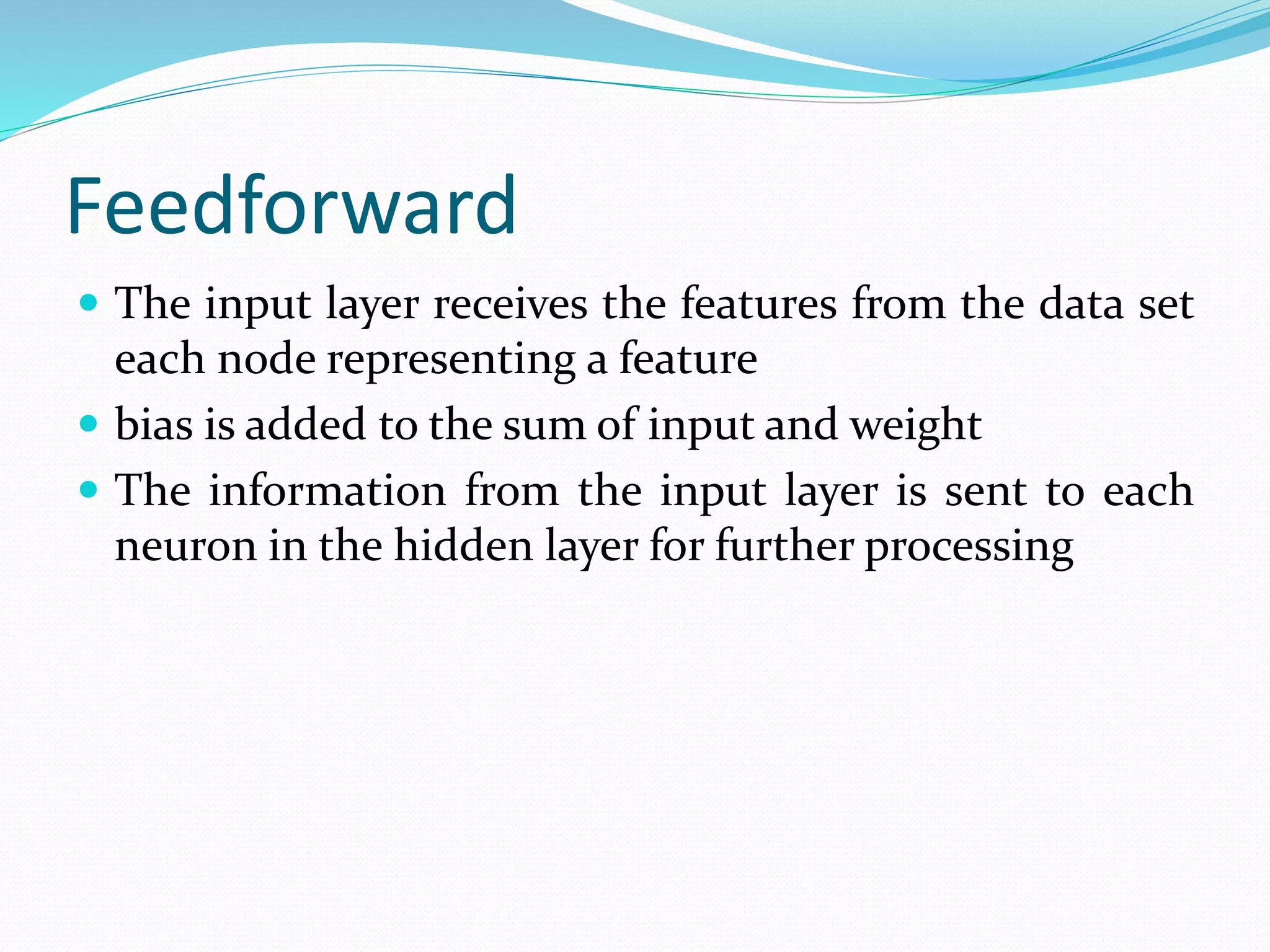 Feedforward
 The input layer receives the features from the data set
each node representing a feature
 bias is added to the sum of input and weight
 The information from the input layer is sent to each
neuron in the hidden layer for further processing
 