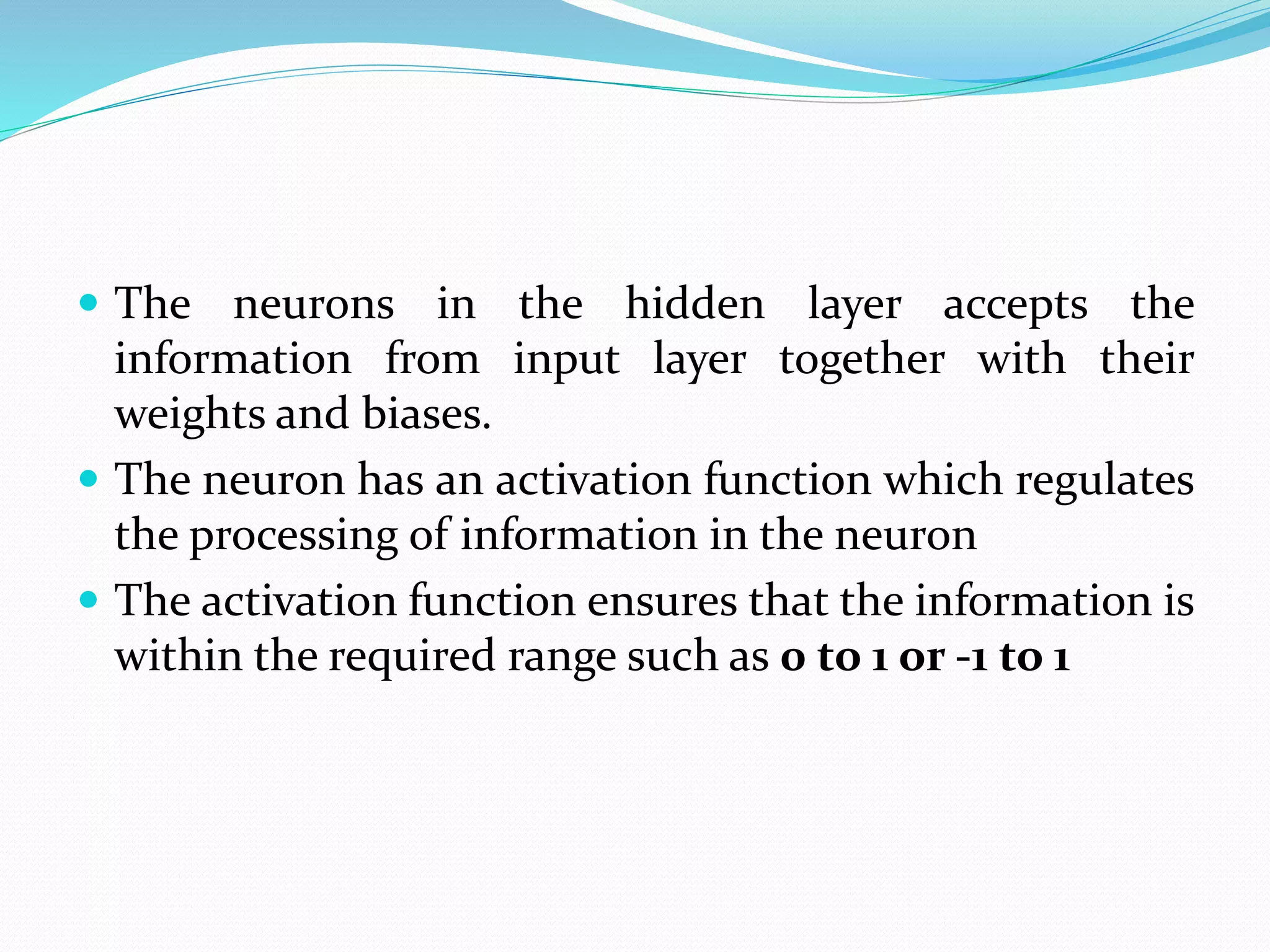  The neurons in the hidden layer accepts the
information from input layer together with their
weights and biases.
 The neuron has an activation function which regulates
the processing of information in the neuron
 The activation function ensures that the information is
within the required range such as 0 to 1 or -1 to 1
 