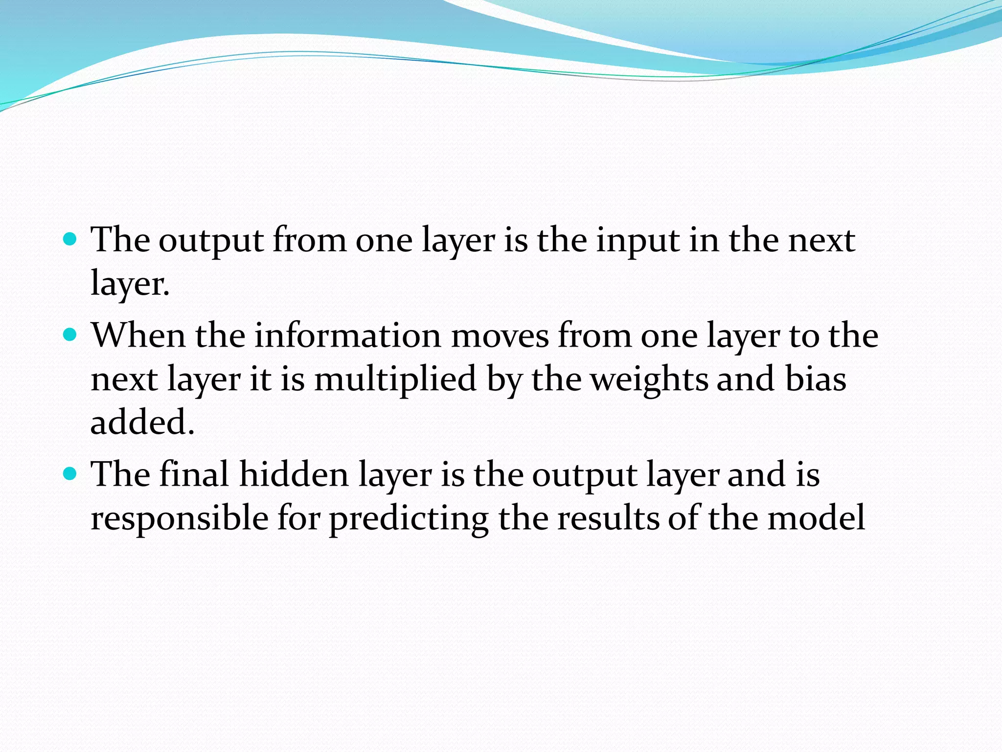 The output from one layer is the input in the next
layer.
 When the information moves from one layer to the
next layer it is multiplied by the weights and bias
added.
 The final hidden layer is the output layer and is
responsible for predicting the results of the model
 