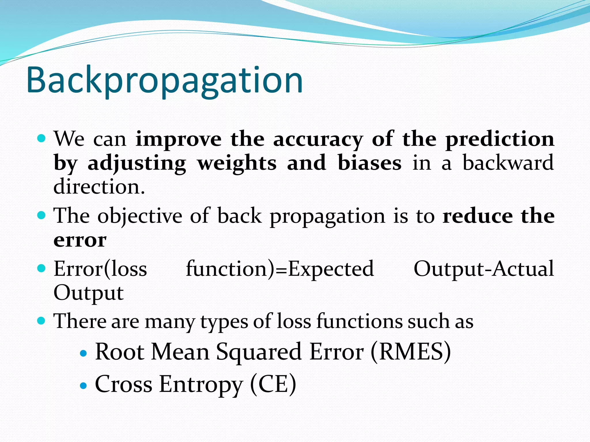 Backpropagation
 We can improve the accuracy of the prediction
by adjusting weights and biases in a backward
direction.
 The objective of back propagation is to reduce the
error
 Error(loss function)=Expected Output-Actual
Output
 There are many types of loss functions such as
 Root Mean Squared Error (RMES)
 Cross Entropy (CE)
 