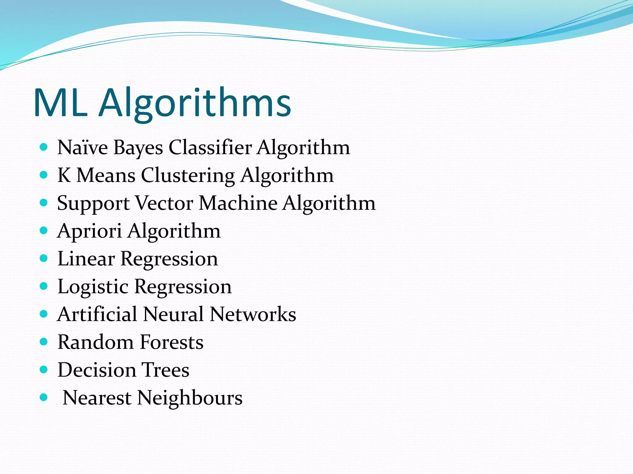 ML Algorithms
 Naïve Bayes Classifier Algorithm
 K Means Clustering Algorithm
 Support Vector Machine Algorithm
 Apriori Algorithm
 Linear Regression
 Logistic Regression
 Artificial Neural Networks
 Random Forests
 Decision Trees
 Nearest Neighbours
 