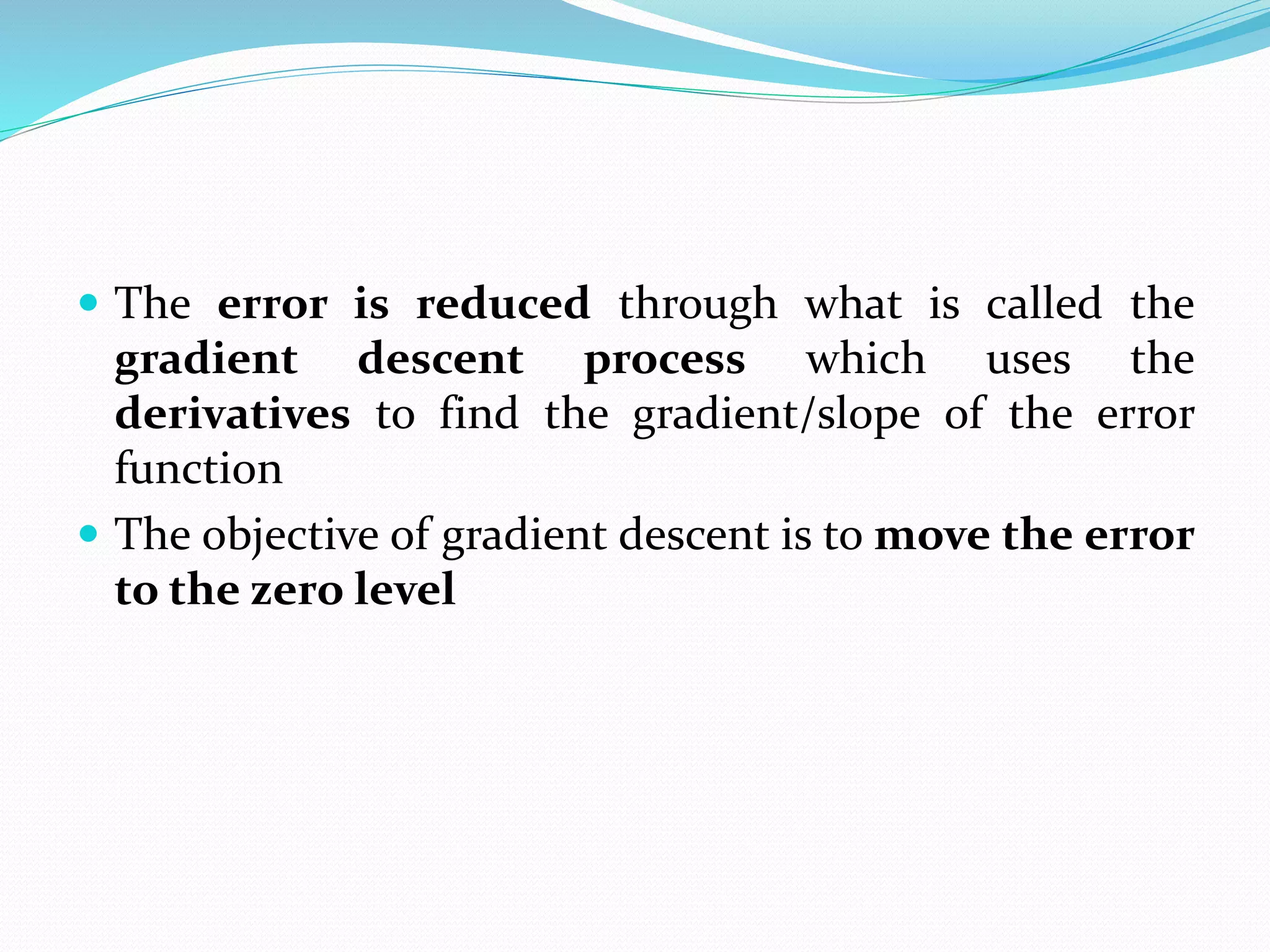  The error is reduced through what is called the
gradient descent process which uses the
derivatives to find the gradient/slope of the error
function
 The objective of gradient descent is to move the error
to the zero level
 