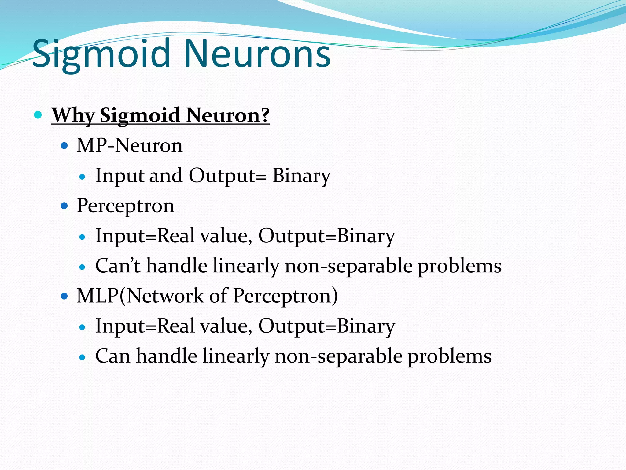 Sigmoid Neurons
 Why Sigmoid Neuron?
 MP-Neuron
 Input and Output= Binary
 Perceptron
 Input=Real value, Output=Binary
 Can’t handle linearly non-separable problems
 MLP(Network of Perceptron)
 Input=Real value, Output=Binary
 Can handle linearly non-separable problems
 