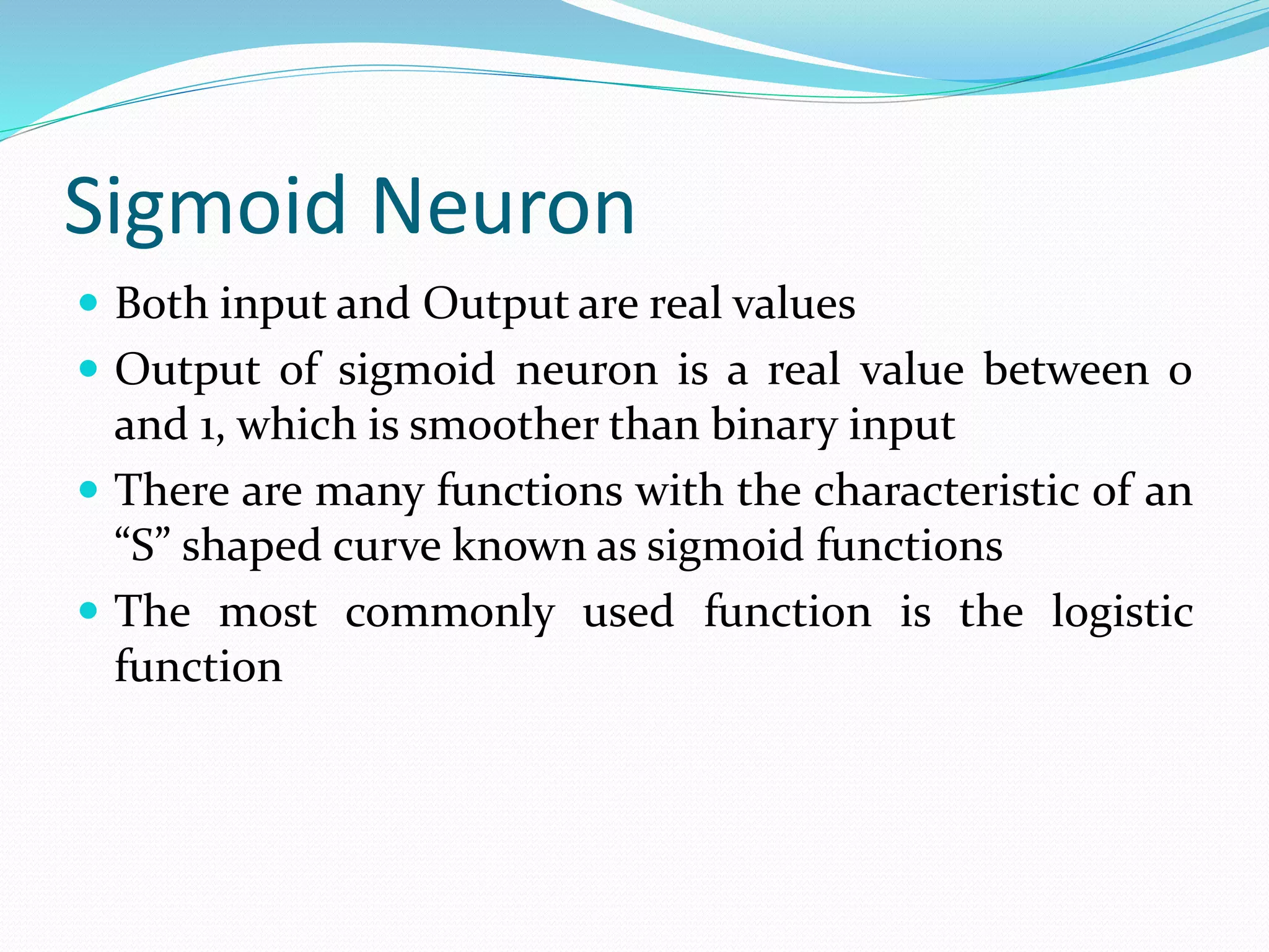 Sigmoid Neuron
 Both input and Output are real values
 Output of sigmoid neuron is a real value between 0
and 1, which is smoother than binary input
 There are many functions with the characteristic of an
“S” shaped curve known as sigmoid functions
 The most commonly used function is the logistic
function
 