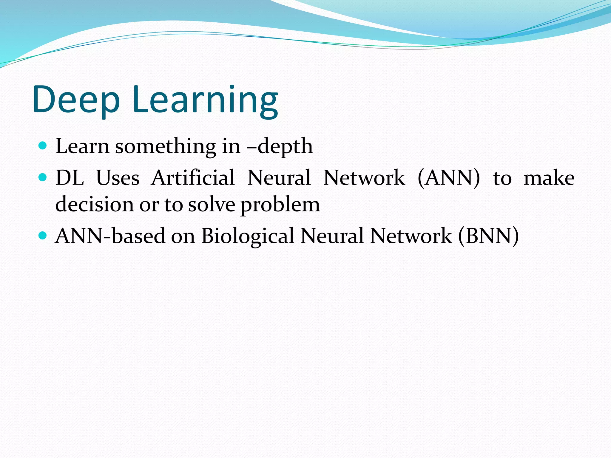 Deep Learning
 Learn something in –depth
 DL Uses Artificial Neural Network (ANN) to make
decision or to solve problem
 ANN-based on Biological Neural Network (BNN)
 