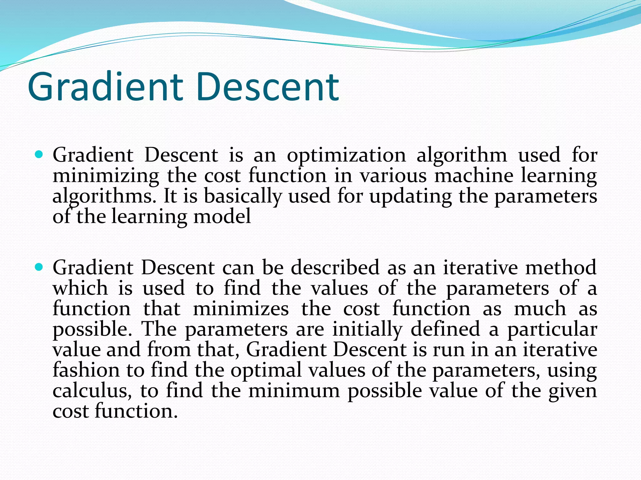 Gradient Descent
 Gradient Descent is an optimization algorithm used for
minimizing the cost function in various machine learning
algorithms. It is basically used for updating the parameters
of the learning model
 Gradient Descent can be described as an iterative method
which is used to find the values of the parameters of a
function that minimizes the cost function as much as
possible. The parameters are initially defined a particular
value and from that, Gradient Descent is run in an iterative
fashion to find the optimal values of the parameters, using
calculus, to find the minimum possible value of the given
cost function.
 