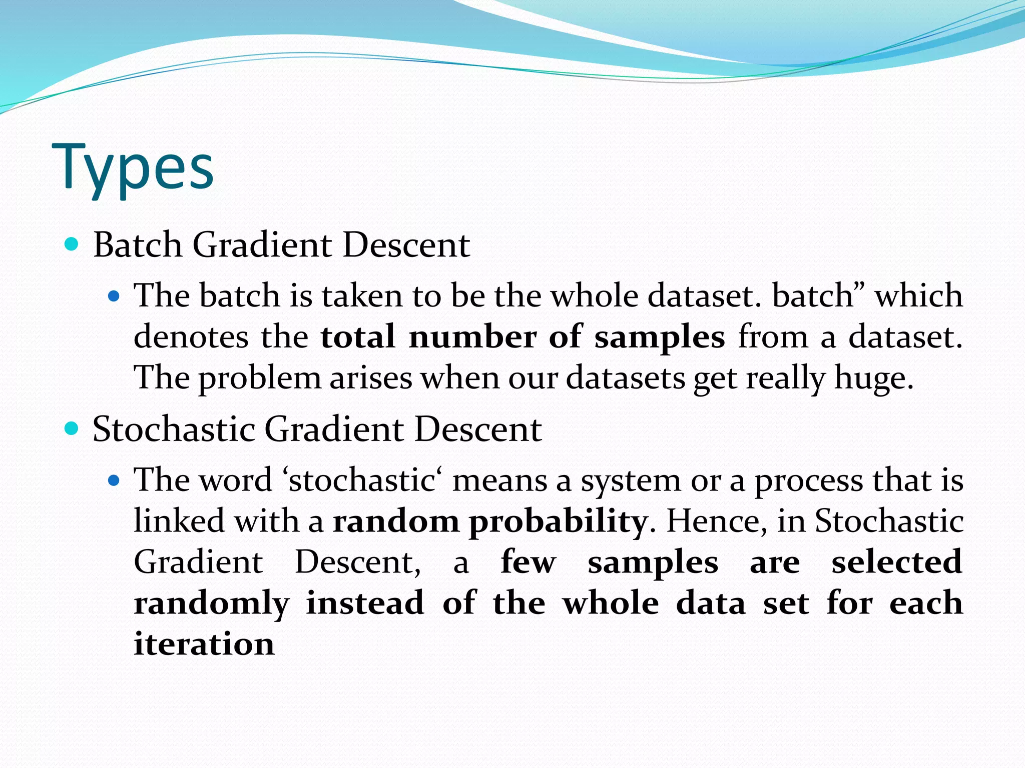 Types
 Batch Gradient Descent
 The batch is taken to be the whole dataset. batch” which
denotes the total number of samples from a dataset.
The problem arises when our datasets get really huge.
 Stochastic Gradient Descent
 The word ‘stochastic‘ means a system or a process that is
linked with a random probability. Hence, in Stochastic
Gradient Descent, a few samples are selected
randomly instead of the whole data set for each
iteration
 