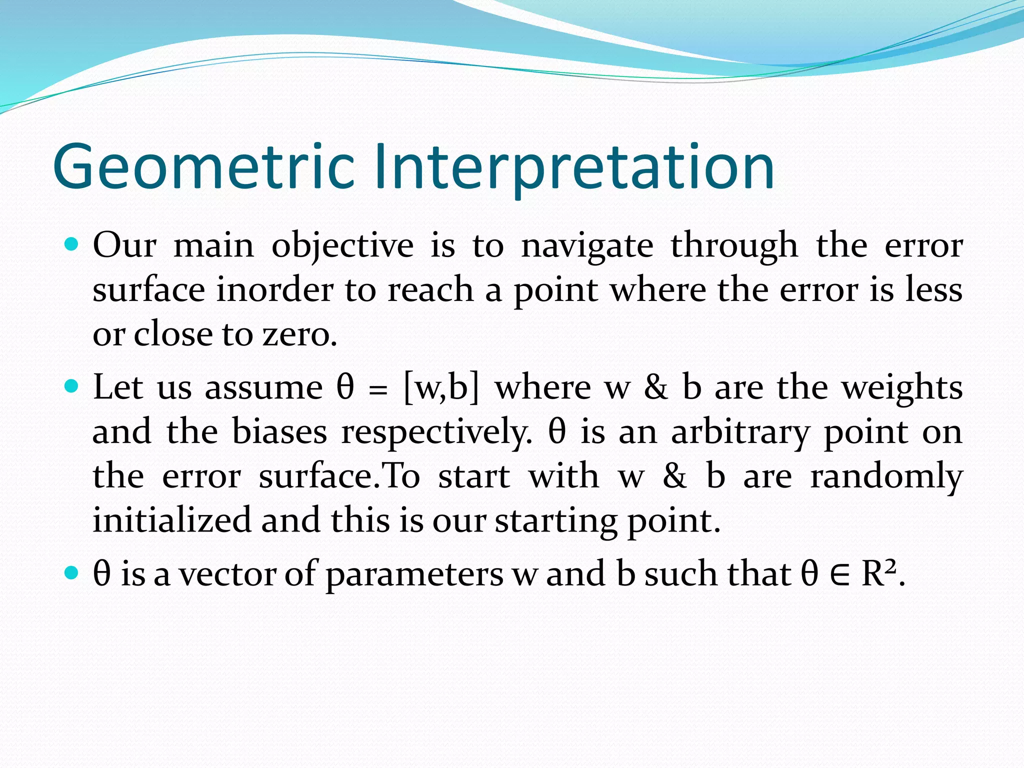 Geometric Interpretation
 Our main objective is to navigate through the error
surface inorder to reach a point where the error is less
or close to zero.
 Let us assume θ = [w,b] where w & b are the weights
and the biases respectively. θ is an arbitrary point on
the error surface.To start with w & b are randomly
initialized and this is our starting point.
 θ is a vector of parameters w and b such that θ ∈ R².
 