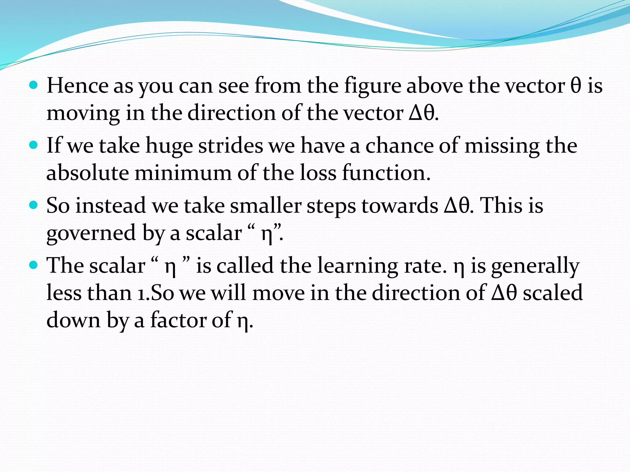  Hence as you can see from the figure above the vector θ is
moving in the direction of the vector Δθ.
 If we take huge strides we have a chance of missing the
absolute minimum of the loss function.
 So instead we take smaller steps towards Δθ. This is
governed by a scalar “ η”.
 The scalar “ η ” is called the learning rate. η is generally
less than 1.So we will move in the direction of Δθ scaled
down by a factor of η.
 