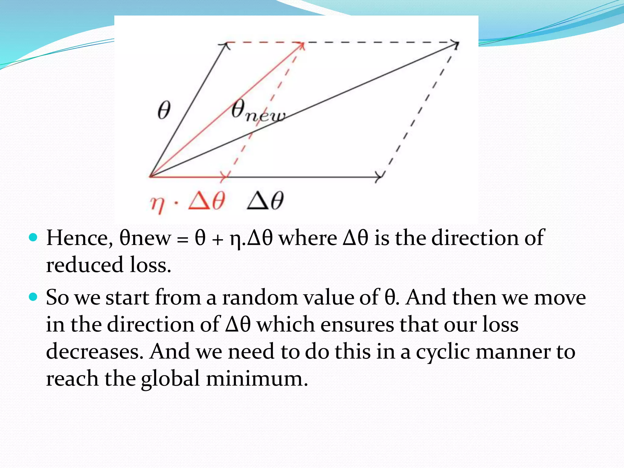  Hence, θnew = θ + η.Δθ where Δθ is the direction of
reduced loss.
 So we start from a random value of θ. And then we move
in the direction of Δθ which ensures that our loss
decreases. And we need to do this in a cyclic manner to
reach the global minimum.
 