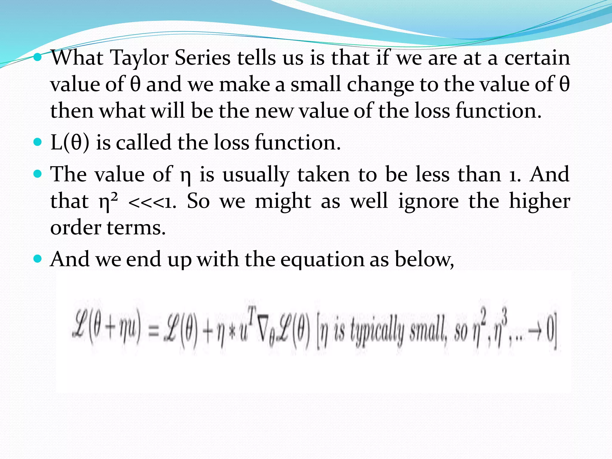  What Taylor Series tells us is that if we are at a certain
value of θ and we make a small change to the value of θ
then what will be the new value of the loss function.
 L(θ) is called the loss function.
 The value of η is usually taken to be less than 1. And
that η² <<<1. So we might as well ignore the higher
order terms.
 And we end up with the equation as below,
 