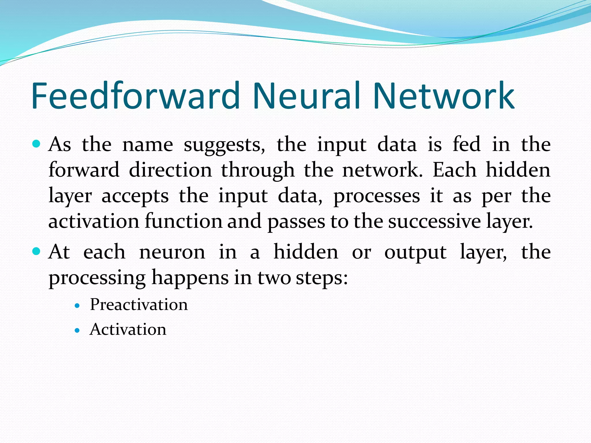 Feedforward Neural Network
 As the name suggests, the input data is fed in the
forward direction through the network. Each hidden
layer accepts the input data, processes it as per the
activation function and passes to the successive layer.
 At each neuron in a hidden or output layer, the
processing happens in two steps:
 Preactivation
 Activation
 
