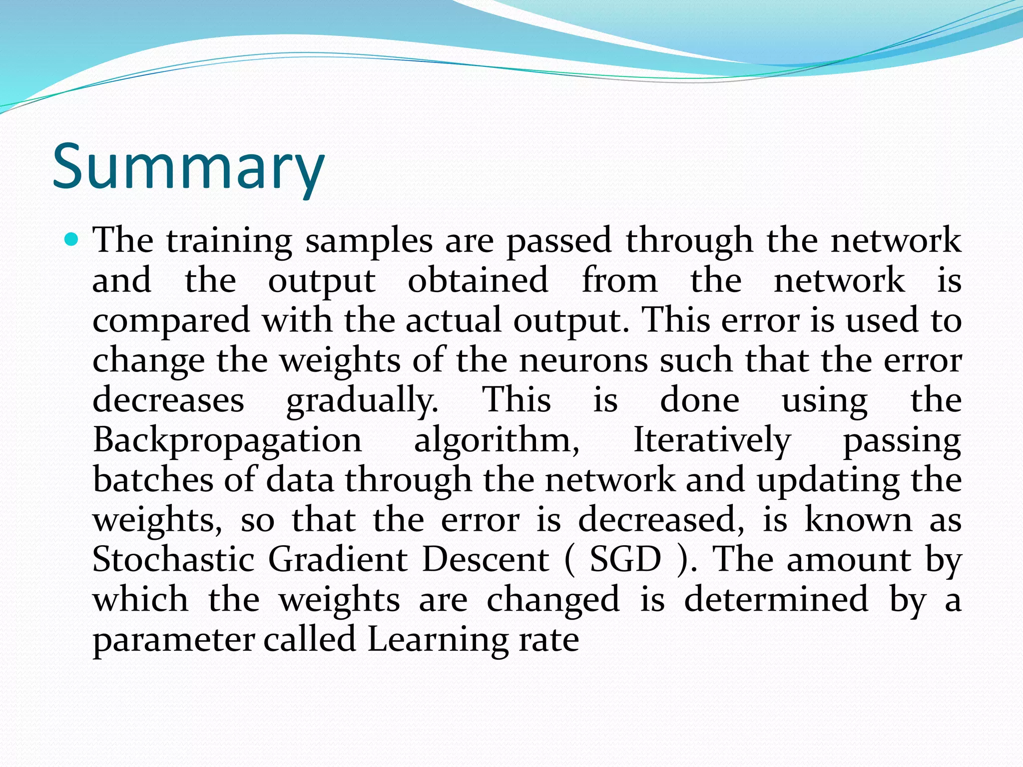 Summary
 The training samples are passed through the network
and the output obtained from the network is
compared with the actual output. This error is used to
change the weights of the neurons such that the error
decreases gradually. This is done using the
Backpropagation algorithm, Iteratively passing
batches of data through the network and updating the
weights, so that the error is decreased, is known as
Stochastic Gradient Descent ( SGD ). The amount by
which the weights are changed is determined by a
parameter called Learning rate
 