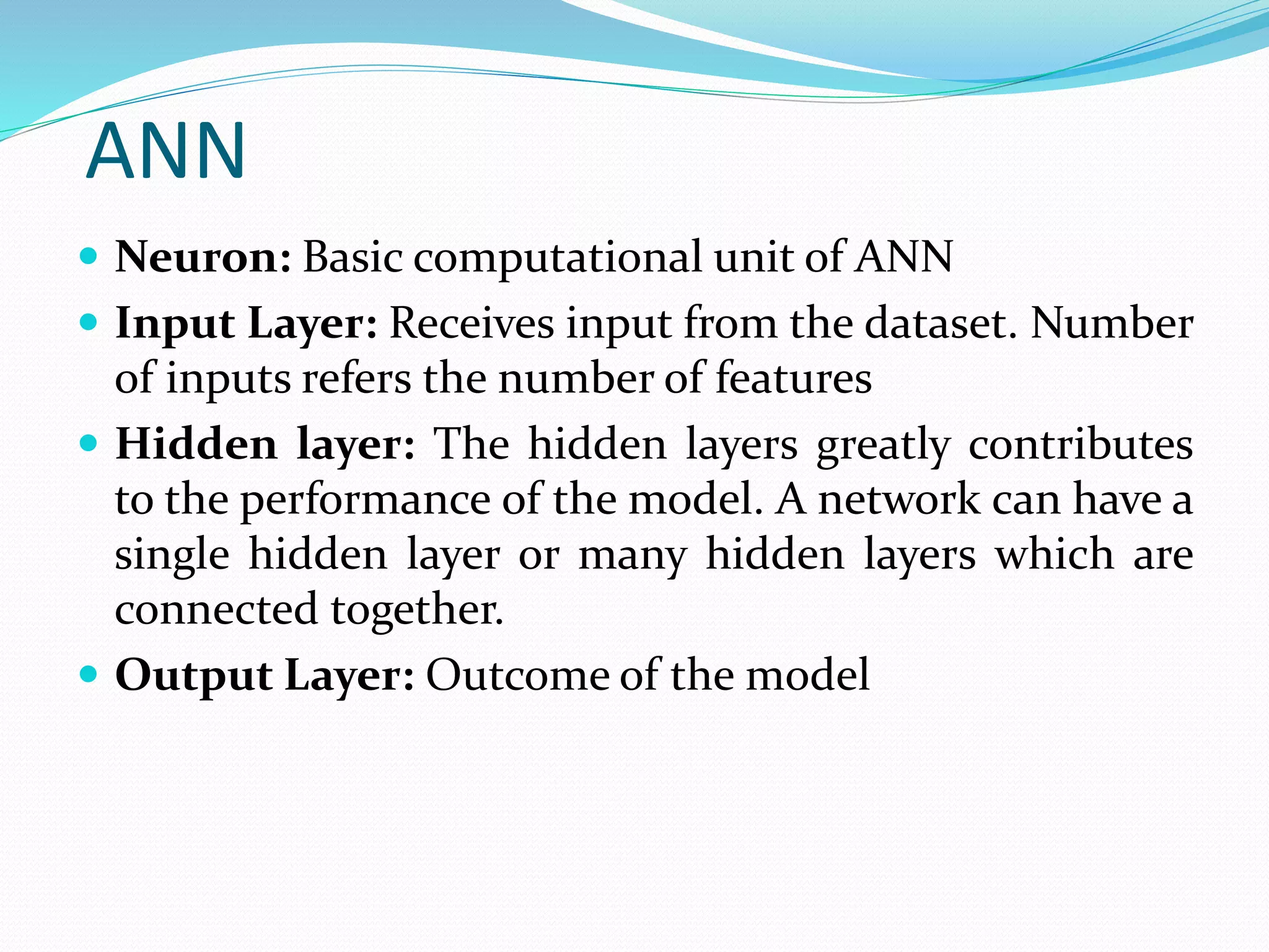ANN
 Neuron: Basic computational unit of ANN
 Input Layer: Receives input from the dataset. Number
of inputs refers the number of features
 Hidden layer: The hidden layers greatly contributes
to the performance of the model. A network can have a
single hidden layer or many hidden layers which are
connected together.
 Output Layer: Outcome of the model
 