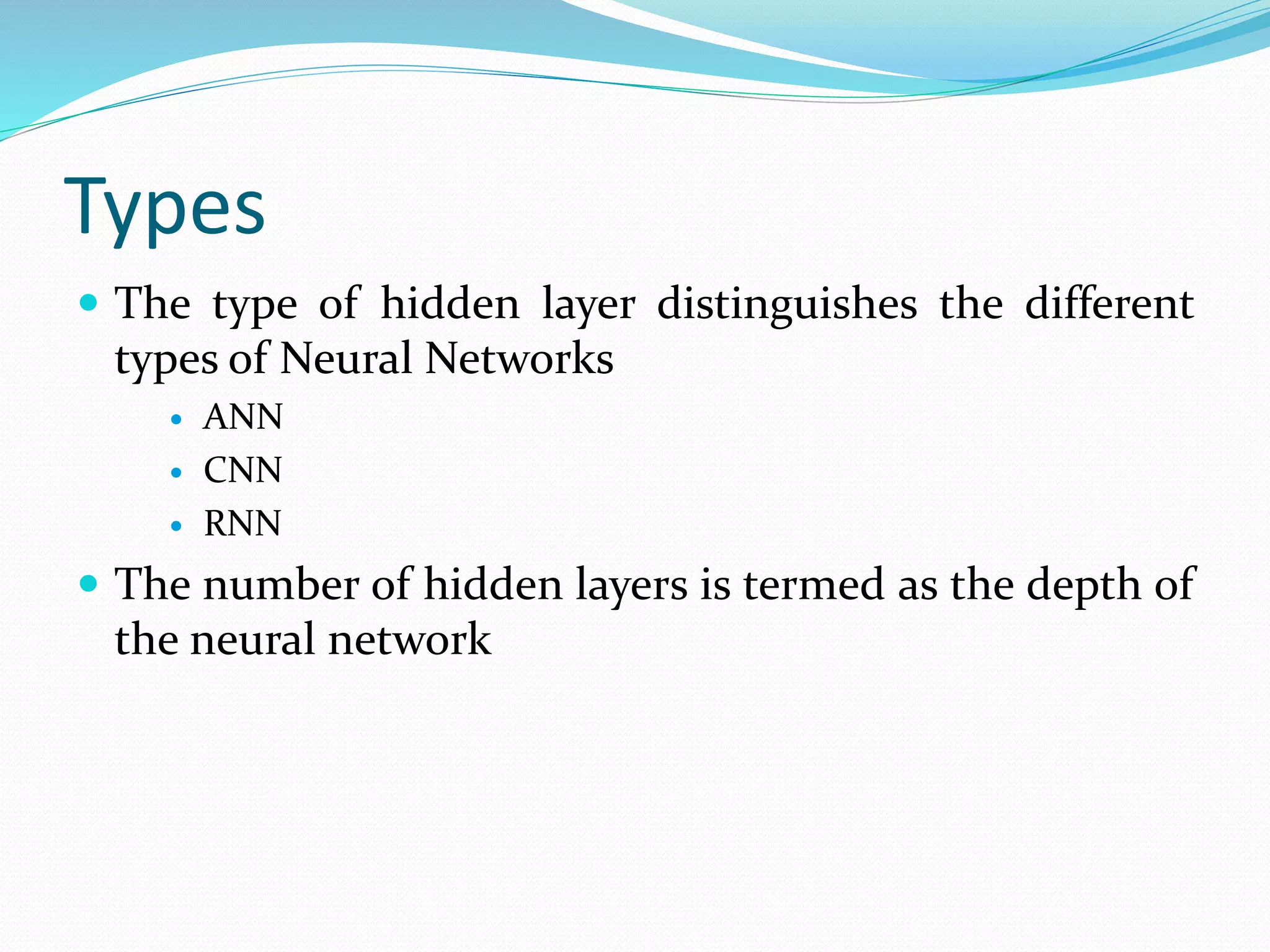 Types
 The type of hidden layer distinguishes the different
types of Neural Networks
 ANN
 CNN
 RNN
 The number of hidden layers is termed as the depth of
the neural network
 