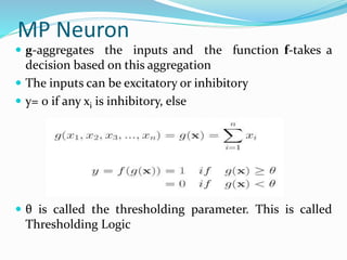 MP Neuron
 g-aggregates the inputs and the function f-takes a
decision based on this aggregation
 The inputs can be excitatory or inhibitory
 y= 0 if any xi is inhibitory, else
 θ is called the thresholding parameter. This is called
Thresholding Logic
 