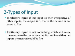 2-Types of Input
 Inhibitory input: if this input is 1 then irrespective of
other inputs, the output is 0, that is the neuron is not
going to fire
 Excitatory input: is not something which will cause
the neuron to fire on its own but it combine with other
inputs the neuron could be fire
 