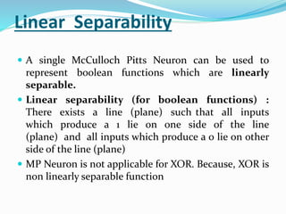 Linear Separability
 A single McCulloch Pitts Neuron can be used to
represent boolean functions which are linearly
separable.
 Linear separability (for boolean functions) :
There exists a line (plane) such that all inputs
which produce a 1 lie on one side of the line
(plane) and all inputs which produce a 0 lie on other
side of the line (plane)
 MP Neuron is not applicable for XOR. Because, XOR is
non linearly separable function
 