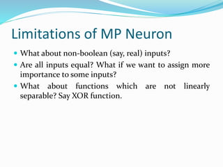 Limitations of MP Neuron
 What about non-boolean (say, real) inputs?
 Are all inputs equal? What if we want to assign more
importance to some inputs?
 What about functions which are not linearly
separable? Say XOR function.
 