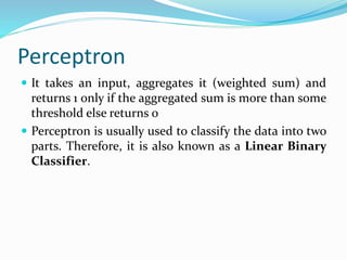 Perceptron
 It takes an input, aggregates it (weighted sum) and
returns 1 only if the aggregated sum is more than some
threshold else returns 0
 Perceptron is usually used to classify the data into two
parts. Therefore, it is also known as a Linear Binary
Classifier.
 
