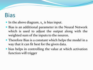 Bias
 In the above diagram, x0 is bias input.
 Bias is an additional parameter in the Neural Network
which is used to adjust the output along with the
weighted sum of the inputs to the neuron.
 Therefore Bias is a constant which helps the model in a
way that it can fit best for the given data.
 bias helps in controlling the value at which activation
function will trigger
 