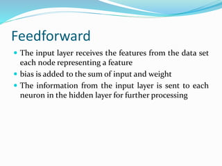 Feedforward
 The input layer receives the features from the data set
each node representing a feature
 bias is added to the sum of input and weight
 The information from the input layer is sent to each
neuron in the hidden layer for further processing
 