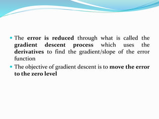  The error is reduced through what is called the
gradient descent process which uses the
derivatives to find the gradient/slope of the error
function
 The objective of gradient descent is to move the error
to the zero level
 