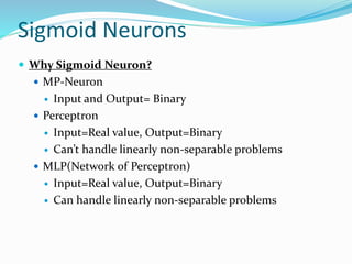 Sigmoid Neurons
 Why Sigmoid Neuron?
 MP-Neuron
 Input and Output= Binary
 Perceptron
 Input=Real value, Output=Binary
 Can’t handle linearly non-separable problems
 MLP(Network of Perceptron)
 Input=Real value, Output=Binary
 Can handle linearly non-separable problems
 