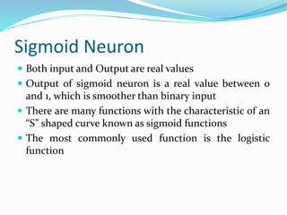 Sigmoid Neuron
 Both input and Output are real values
 Output of sigmoid neuron is a real value between 0
and 1, which is smoother than binary input
 There are many functions with the characteristic of an
“S” shaped curve known as sigmoid functions
 The most commonly used function is the logistic
function
 