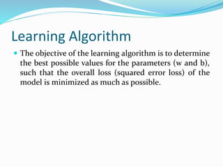 Learning Algorithm
 The objective of the learning algorithm is to determine
the best possible values for the parameters (w and b),
such that the overall loss (squared error loss) of the
model is minimized as much as possible.
 